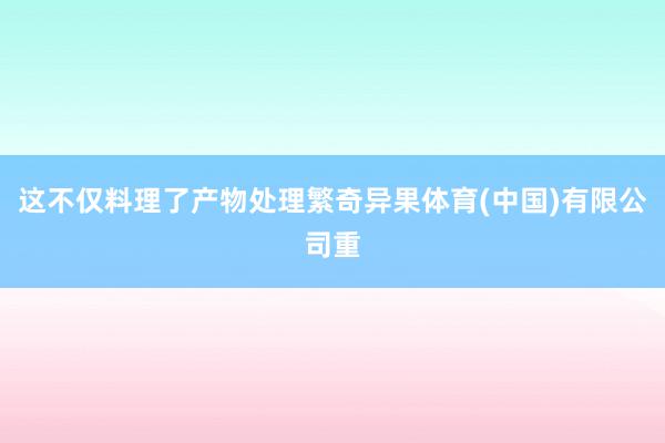 这不仅料理了产物处理繁奇异果体育(中国)有限公司重